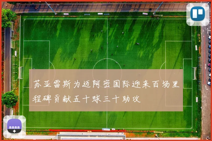 苏亚雷斯为迈阿密国际迎来百场里程碑贡献五十球三十助攻