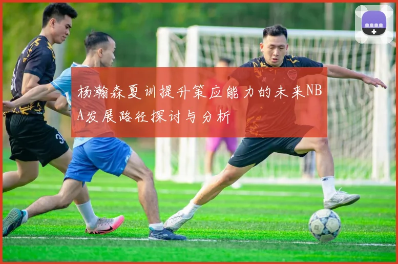 杨瀚森夏训提升策应能力的未来NBA发展路径探讨与分析