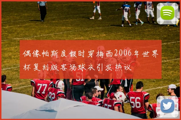 偶像帕斯度假时穿梅西2006年世界杯复刻版客场球衣引发热议