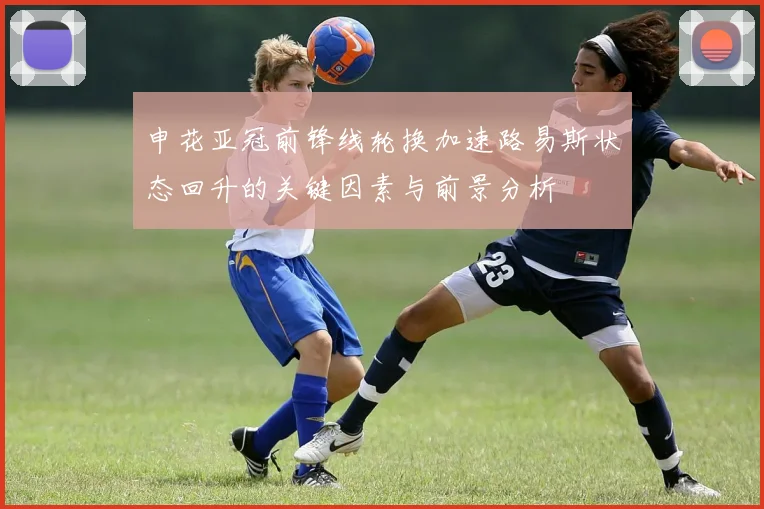 申花亚冠前锋线轮换加速路易斯状态回升的关键因素与前景分析