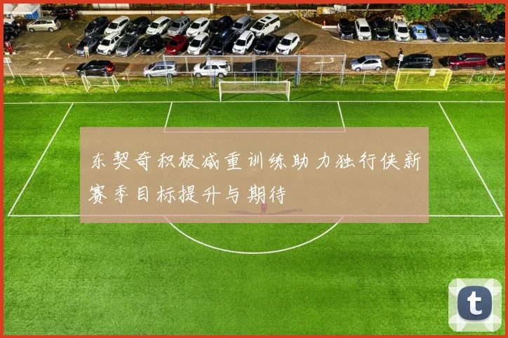 东契奇积极减重训练助力独行侠新赛季目标提升与期待