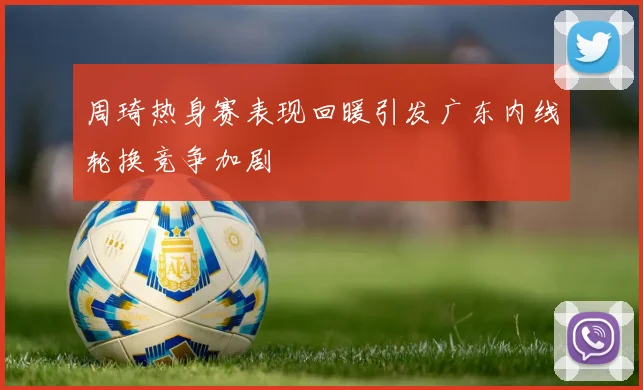 周琦热身赛表现回暖引发广东内线轮换竞争加剧