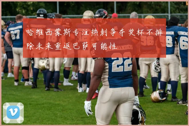 哈维西蒙斯专注热刺争夺奖杯不排除未来重返巴萨可能性