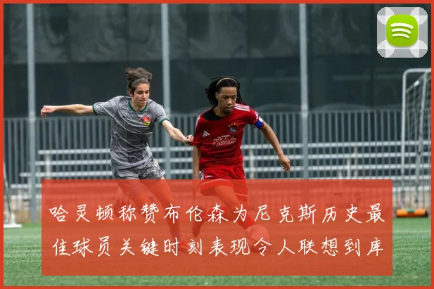 哈灵顿称赞布伦森为尼克斯历史最佳球员关键时刻表现令人联想到库里