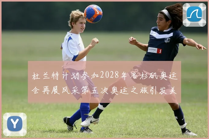 杜兰特计划参加2028年洛杉矶奥运会再展风采第五次奥运之旅引发关注