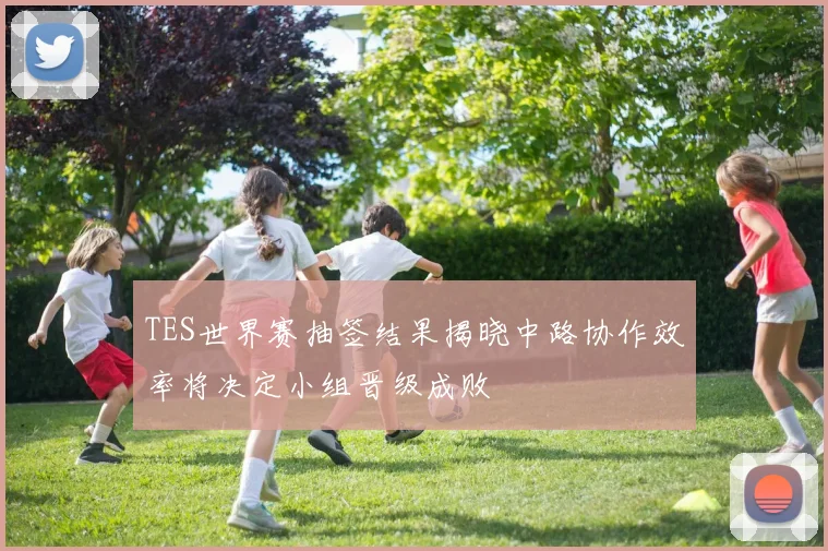 TES世界赛抽签结果揭晓中路协作效率将决定小组晋级成败