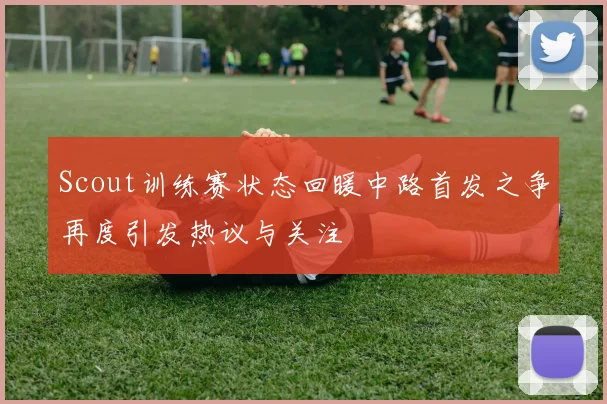 Scout训练赛状态回暖中路首发之争再度引发热议与关注