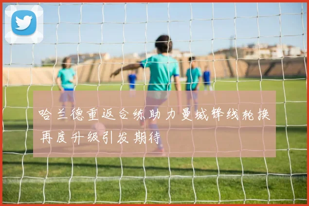 哈兰德重返合练助力曼城锋线轮换再度升级引发期待